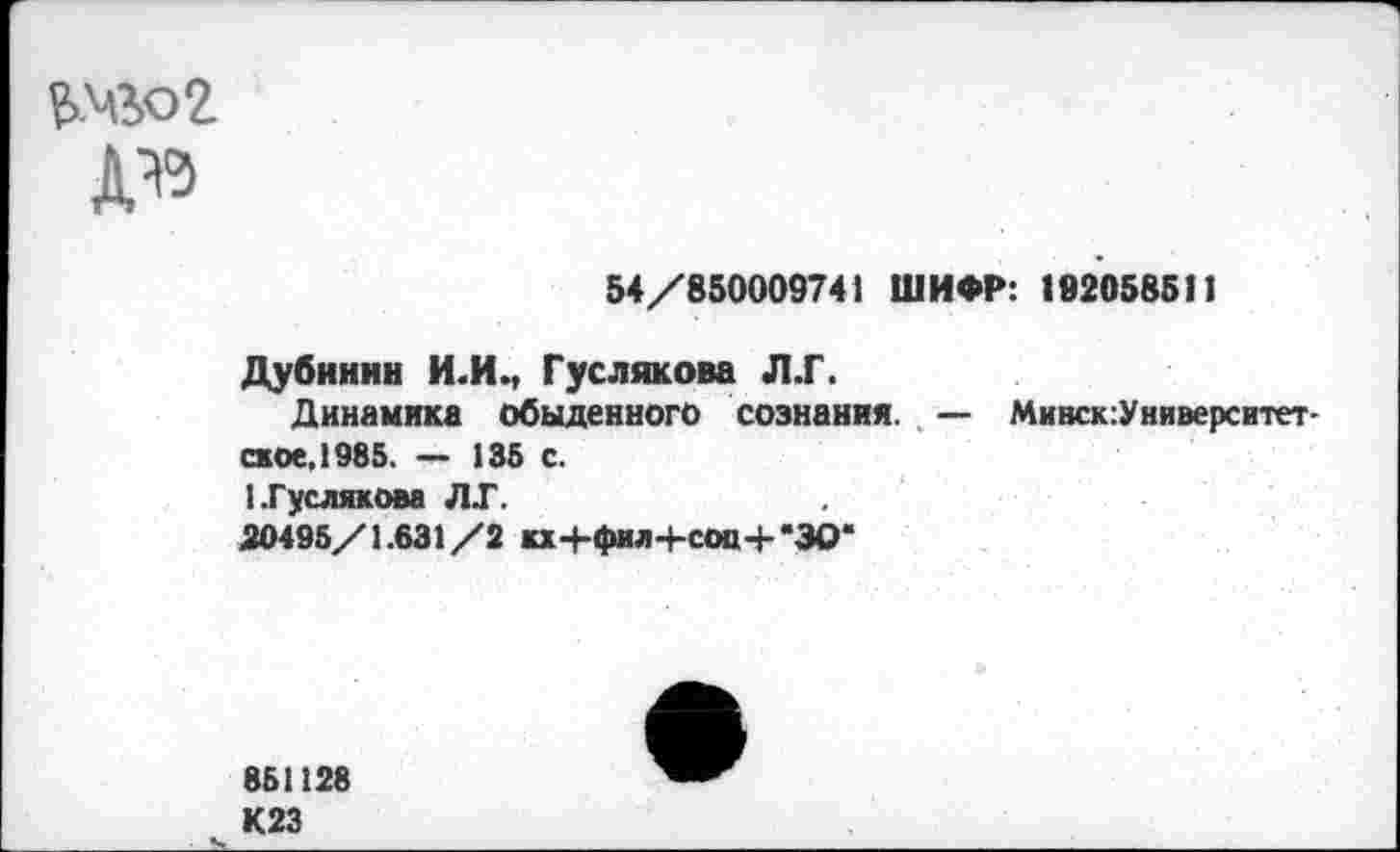 ﻿то2
54/850009741 ШИФР: 182058511
Дубинин И.И., Гуслякова Л.Г.
Динамика обыденного сознания. — Минск:Университет-ское.1985. — 135 с.
I .Гуслякова Л Г.
50495/1.631/2 кх+фил+сов-Ь'ЗО*
851128 К23